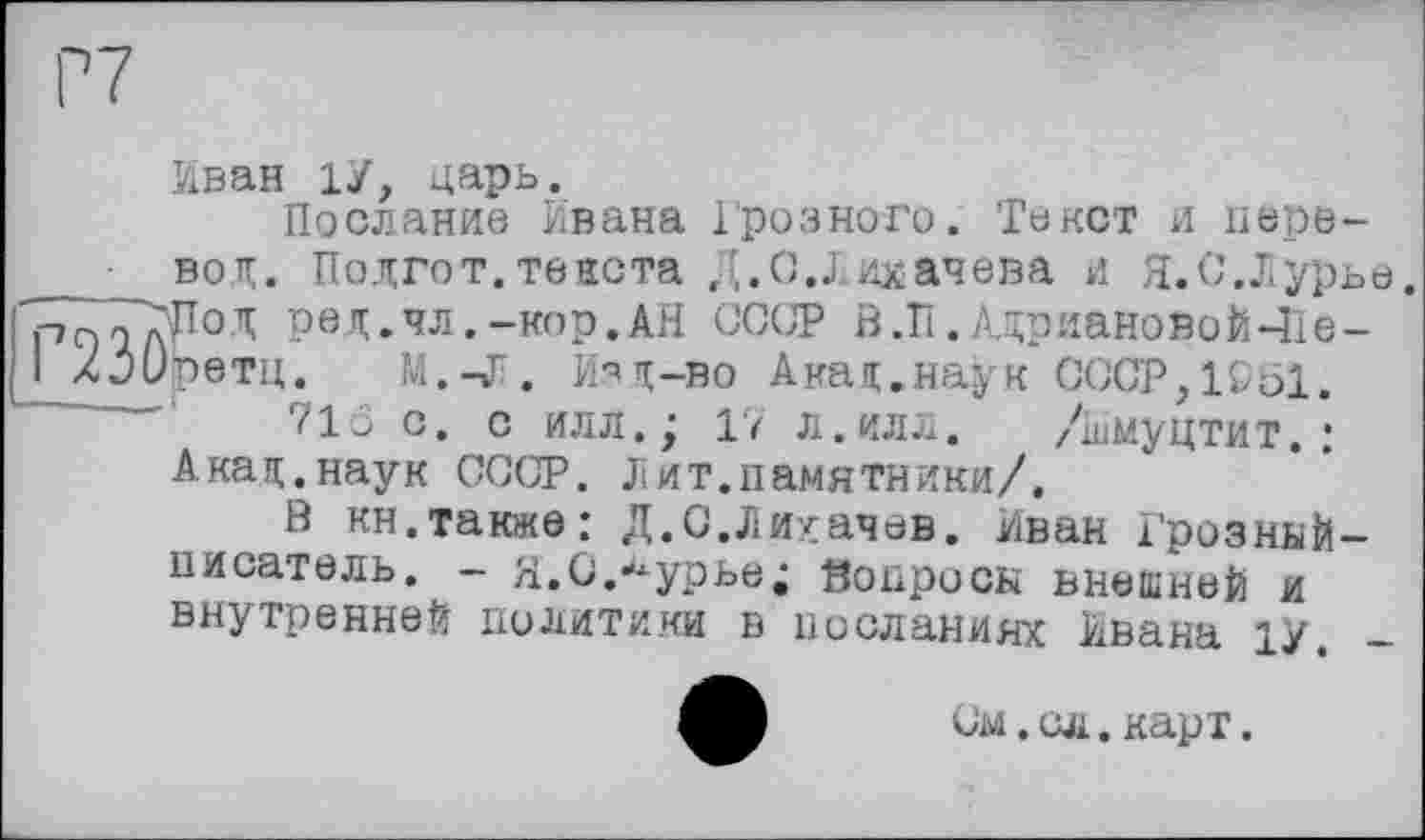 ﻿Иван 1У, царь.
Послание Ивана Грозного. Текст и перевод. Подгот. текста Д.С.Лихачева и Я.С.Лурье.
Р ГГ?Лод ред.чл.-кор.АН СССР В .ÏI. Адриановой-île -
I ХРОретц. М.-Л. Изд-во Акад.наук СССР,1951.
71Ö с. с илл.j 17 л.илл. /іимуцтит.I Акад.наук СССР. Лит.памятники/.
В кн.также: Д.С.Лихачев. Иван Грозный-писатель. — Я.С.^урье; Вопросы внешней и внутренней политики в посланиях Ивана 1У.
См.сл.карт.